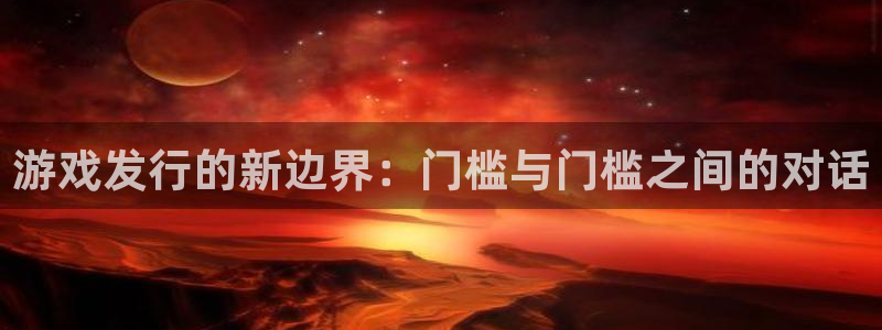新宝GG官网登录注册账号是什么样的：游戏发行的新边界：门槛与门槛之间的对话